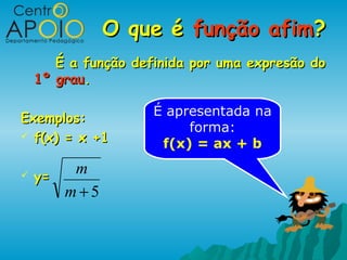O que é função afim?
       É a função definida por uma expresão do
    1º grau.

                     É apresentada na
Exemplos:
                          forma:
 f(x) = x +1
                      f(x) = ax + b

   y=
        m
       m+5
 