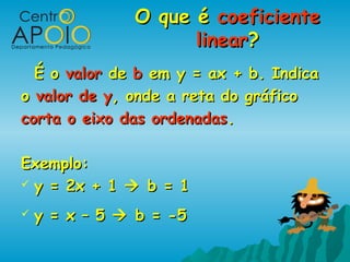 O que éO que é coeficientecoeficiente
linearlinear??
É oÉ o valorvalor dede bb em y = ax + b. Indicaem y = ax + b. Indica
oo valor de yvalor de y, onde a reta do gráfico, onde a reta do gráfico
corta o eixo das ordenadascorta o eixo das ordenadas..
Exemplo:Exemplo:
 y = 2x + 1y = 2x + 1  b = 1b = 1
 y = x – 5y = x – 5  b = -5b = -5
 