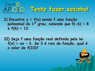 Tente fazer sozinho!Tente fazer sozinho!
I) Encontre y = f(x) sendo f uma funçãoI) Encontre y = f(x) sendo f uma função
polinomial do 1º grau, sabendo que f(-6) = 8polinomial do 1º grau, sabendo que f(-6) = 8
e f(6) = 12.e f(6) = 12.
II) Seja f uma função real definida pela leiII) Seja f uma função real definida pela lei
f(x) = ax – 3. Se 3 é raiz da função, qual éf(x) = ax – 3. Se 3 é raiz da função, qual é
o valor de f(10)?o valor de f(10)?
 