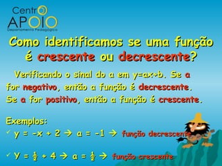 Como identificamos se uma funçãoComo identificamos se uma função
éé crescentecrescente ouou decrescentedecrescente??
Verificando o sinal do a em y=ax+b. SeVerificando o sinal do a em y=ax+b. Se aa
forfor negativonegativo, então a função é, então a função é decrescentedecrescente..
SeSe aa forfor positivopositivo, então a função é, então a função é crescentecrescente..
Exemplos:Exemplos:
 y = -x + 2y = -x + 2  a = -1a = -1  função decrescentefunção decrescente
 Y = ½ + 4Y = ½ + 4  a = ½a = ½  função crescentefunção crescente
 