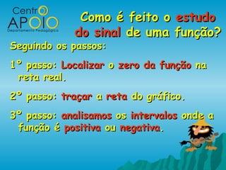 Como é feito oComo é feito o estudoestudo
do sinaldo sinal de uma função?de uma função?
Seguindo os passos:Seguindo os passos:
1º passo:1º passo: LocalizarLocalizar oo zero da funçãozero da função nana
reta real.reta real.
2º passo:2º passo: traçartraçar aa retareta do gráfico.do gráfico.
3º passo:3º passo: analisamosanalisamos osos intervalosintervalos onde aonde a
função éfunção é positivapositiva ouou negativanegativa..
 