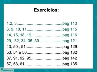 1,2, 3.........................................pag 113
6, 9, 10, 11................................pag 115
14, 15, 18, 19............................pag 116
29, 32, 34, 35, 39.....................pag 121
43, 50 , 51.................................pag 129
53, 54 e 56................................pág 132
87, 91, 92, 95............................pag 142
57, 58, 61 .................................pag 135
Exercícios:
 