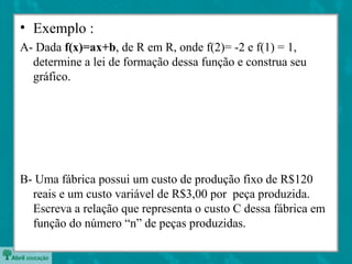 • Exemplo :
A- Dada f(x)=ax+b, de R em R, onde f(2)= -2 e f(1) = 1,
determine a lei de formação dessa função e construa seu
gráfico.
B- Uma fábrica possui um custo de produção fixo de R$120
reais e um custo variável de R$3,00 por peça produzida.
Escreva a relação que representa o custo C dessa fábrica em
função do número “n” de peças produzidas.
 