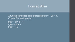 Função Afim
A função será dada pela expressão f(x) = – 2x + 1.
O valor f(3) será igual a:
f(3) = –2 * 3 + 1
f(3) = – 6 + 1
f(3) = – 5
 