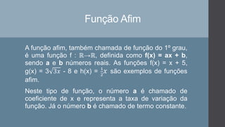 Função Afim
A função afim, também chamada de função do 1º grau,
é uma função f : ℝ→ℝ, definida como f(x) = ax + b,
sendo a e b números reais. As funções f(x) = x + 5,
g(x) = 3 3𝑥 - 8 e h(x) = 1
2
𝑥 são exemplos de funções
afim.
Neste tipo de função, o número a é chamado de
coeficiente de x e representa a taxa de variação da
função. Já o número b é chamado de termo constante.
 