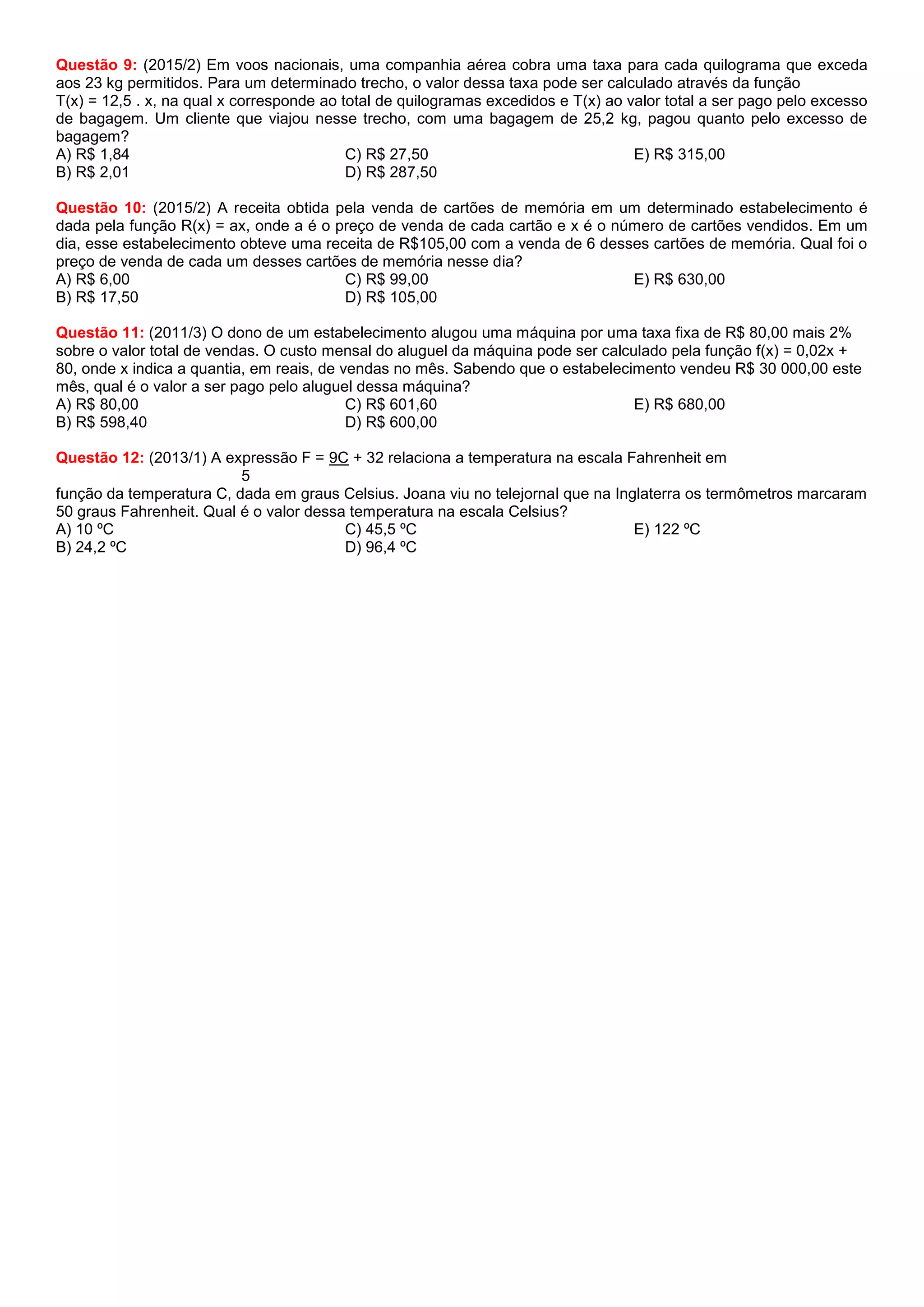 Questão 9: (2015/2) Em voos nacionais, uma companhia aérea cobra uma taxa para cada quilograma que exceda
aos 23 kg permitidos. Para um determinado trecho, o valor dessa taxa pode ser calculado através da função
T(x) = 12,5 . x, na qual x corresponde ao total de quilogramas excedidos e T(x) ao valor total a ser pago pelo excesso
de bagagem. Um cliente que viajou nesse trecho, com uma bagagem de 25,2 kg, pagou quanto pelo excesso de
bagagem?
A) R$ 1,84
B) R$ 2,01
C) R$ 27,50
D) R$ 287,50
E) R$ 315,00
Questão 10: (2015/2) A receita obtida pela venda de cartões de memória em um determinado estabelecimento é
dada pela função R(x) = ax, onde a é o preço de venda de cada cartão e x é o número de cartões vendidos. Em um
dia, esse estabelecimento obteve uma receita de R$105,00 com a venda de 6 desses cartões de memória. Qual foi o
preço de venda de cada um desses cartões de memória nesse dia?
A) R$ 6,00
B) R$ 17,50
C) R$ 99,00
D) R$ 105,00
E) R$ 630,00
Questão 11: (2011/3) O dono de um estabelecimento alugou uma máquina por uma taxa fixa de R$ 80,00 mais 2%
sobre o valor total de vendas. O custo mensal do aluguel da máquina pode ser calculado pela função f(x) = 0,02x +
80, onde x indica a quantia, em reais, de vendas no mês. Sabendo que o estabelecimento vendeu R$ 30 000,00 este
mês, qual é o valor a ser pago pelo aluguel dessa máquina?
A) R$ 80,00
B) R$ 598,40
C) R$ 601,60
D) R$ 600,00
E) R$ 680,00
Questão 12: (2013/1) A expressão F = 9C + 32 relaciona a temperatura na escala Fahrenheit em
5
função da temperatura C, dada em graus Celsius. Joana viu no telejornal que na Inglaterra os termômetros marcaram
50 graus Fahrenheit. Qual é o valor dessa temperatura na escala Celsius?
A) 10 ºC
B) 24,2 ºC
C) 45,5 ºC
D) 96,4 ºC
E) 122 ºC
 