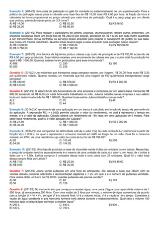 Exemplo 5: (2014/2) Uma pista de patinação no gelo foi montada no estacionamento de um supermercado. Para a
prática da patinação nessa pista é cobrada uma taxa fixa de R$ 15,00 mais R$ 4,00 por hora. A fração da hora é
calculada de forma proporcional ao preço cobrado por cada hora de patinação. Qual é o preço pago por um cliente
que praticou patinação nessa pista por 3,5 horas?
A) R$ 14,00
B) R$ 29,00
C) R$ 52,50
D) R$ 56,50
E) R$ 66,50
Exemplo 6: (2014/2) Para realizar o paisagismo de jardins, piscinas, churrasqueiras, dentre outros ambientes, um
arquiteto paisagista cobra um preço fixo de R$ 280,00 por projeto, acrescido de R$ 140,00 por cada metro quadrado
a ser transformado. Sílvia contratou os serviços desse arquiteto para realizar o paisagismo do jardim de sua casa,
que possui 25 metros quadrados. Quanto Sílvia deverá pagar a esse arquiteto pela execução desse projeto?
A) R$ 3 500,00
B) R$ 3 780,00
C) R$ 7 000,00
D) R$ 7 140,00
E) R$ 10 500,00
Exemplo 7: (2013/2) Uma fábrica de bijuterias produz colares cujo custo de produção é de R$ 100,00 acrescido de
R$ 4,00 por peça produzida. Essa fábrica recebeu uma encomenda de colares em que o custo total da produção foi
igual a R$ 1 000,00. Quantos colares foram produzidos para essa encomenda?
A) 896
B) 285
C) 250
D) 225
E) 150
Questão 5: (2012/2) Um motorista que transporta carga perigosa recebe, por viagem, R$ 30,00 fixos mais R$ 3,20
por quilômetro rodado. Quanto recebeu um motorista que fez uma viagem de 150 quilômetros transportando carga
perigosa?
A) R$ 480,00
B) R$ 510,00
C) R$ 576,00
D) R$ 4 596,00
E) R$ 4 980,00
Questão 6: (2013/2) O salário bruto dos funcionários de uma empresa é composto por um salário base mensal de R$
960,00 acrescido de R$ 6,00 por cada hora-extra trabalhada no mês. Juliana trabalha nessa empresa e seu salário
bruto em determinado mês foi R$ 1 080,00. Quantas horas-extras Juliana trabalhou nesse mês?
A) 2
B) 6
C) 20
D) 44
E) 48
Exemplo 8: (2014/2) O rendimento de uma aplicação em um banco é calculado em função do tempo de permanência
da aplicação. A expressão R(t) = v.0,02t permite calcular o valor do rendimento, no qual t representa o tempo em
meses, e v o valor da aplicação. Cláudio obteve um rendimento de 180 reais em uma aplicação de 6 meses. Para
obter esse rendimento, qual foi o valor aplicado por Cláudio?
A) R$ 21,60
B) R$ 30,00
C) R$ 1 080,00
D) R$ 1 500,00
E) R$ 9 000,00
Exemplo 9: (2014/2) Uma companhia de eletricidade calcula o valor V(x) de cada conta de luz residencial a partir da
função V(x) = 0,52.x, na qual x representa o consumo mensal em kWh ao longo de um mês. Qual foi o consumo
mensal, em kWh, de uma residência cujo valor da conta de luz foi de R$ 104,00?
A) 20
B) 54,08
C) 103,48
D) 104,52
E) 200
Exemplo 10: (2012/2) Uma loja de produtos a base de chocolate vende trufas por unidade ou em caixas. Nessa loja,
o preço da unidade vendida separadamente é o mesmo de uma unidade da caixa e o valor y, em reais, de x trufas é
dado por y = 1,50x. Letícia comprou 5 unidades dessa trufa e uma caixa com 25 unidades. Qual foi o valor total
dessa compra feita por Letícia?
A) R$ 7,50
B) R$ 9,00
C) R$ 20,00
D) R$ 30,00
E) R$ 45,00
Questão 7: (2012/2) Joana vende pulseiras em uma feira de artesanato. Ela calcula o lucro que obtém com as
vendas dessas pulseiras utilizando a representação algébrica L = 2x, em que x é o número de pulseiras vendidas.
Para Joana obter um lucro de R$ 60,00, quantas pulseiras ela precisa vender?
A) 30
B) 58
C) 62
D) 120
E) 122
Questão 8: (2013/2) No momento em que começou a receber água, uma caixa d’água com capacidade máxima de 1
500 litros, já armazenava 250 litros. Com uma vazão de 3 litros por minuto, o volume de água aumentava de acordo
com a função Vf = Vi + V.t, em que Vf é o volume final, Vi é o volume inicial, V é a vazão e t é o tempo. Considere a
vazão de água constante e que nenhuma torneira será aberta durante o reabastecimento. Qual será o volume 180
minutos após a caixa d'água começar a receber água?
A) 290 L
B) 430 L
C) 540 L
D) 790 L
E) 930 L
 