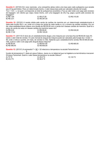 Questão 9: (2015/2) Em voos nacionais, uma companhia aérea cobra uma taxa para cada quilograma que exceda
aos 23 kg permitidos. Para um determinado trecho, o valor dessa taxa pode ser calculado através da função
T(x) = 12,5 . x, na qual x corresponde ao total de quilogramas excedidos e T(x) ao valor total a ser pago pelo excesso
de bagagem. Um cliente que viajou nesse trecho, com uma bagagem de 25,2 kg, pagou quanto pelo excesso de
bagagem?
A) R$ 1,84
B) R$ 2,01
C) R$ 27,50
D) R$ 287,50
E) R$ 315,00
Questão 10: (2015/2) A receita obtida pela venda de cartões de memória em um determinado estabelecimento é
dada pela função R(x) = ax, onde a é o preço de venda de cada cartão e x é o número de cartões vendidos. Em um
dia, esse estabelecimento obteve uma receita de R$105,00 com a venda de 6 desses cartões de memória. Qual foi o
preço de venda de cada um desses cartões de memória nesse dia?
A) R$ 6,00
B) R$ 17,50
C) R$ 99,00
D) R$ 105,00
E) R$ 630,00
Questão 11: (2011/3) O dono de um estabelecimento alugou uma máquina por uma taxa fixa de R$ 80,00 mais 2%
sobre o valor total de vendas. O custo mensal do aluguel da máquina pode ser calculado pela função f(x) = 0,02x +
80, onde x indica a quantia, em reais, de vendas no mês. Sabendo que o estabelecimento vendeu R$ 30 000,00 este
mês, qual é o valor a ser pago pelo aluguel dessa máquina?
A) R$ 80,00
B) R$ 598,40
C) R$ 601,60
D) R$ 600,00
E) R$ 680,00
Questão 12: (2013/1) A expressão F = 9C + 32 relaciona a temperatura na escala Fahrenheit em
5
função da temperatura C, dada em graus Celsius. Joana viu no telejornal que na Inglaterra os termômetros marcaram
50 graus Fahrenheit. Qual é o valor dessa temperatura na escala Celsius?
A) 10 ºC
B) 24,2 ºC
C) 45,5 ºC
D) 96,4 ºC
E) 122 ºC
 