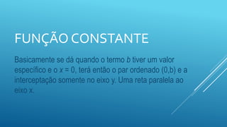 FUNÇÃO CONSTANTE
Basicamente se dá quando o termo b tiver um valor
específico e o x = 0, terá então o par ordenado (0,b) e a
interceptação somente no eixo y. Uma reta paralela ao
eixo x.