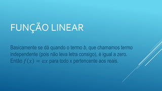 FUNÇÃO LINEAR
Basicamente se dá quando o termo b, que chamamos termo
independente (pois não leva letra consigo), é igual a zero.
Então 𝑓 𝑥 = 𝑎𝑥 para todo x pertencente aos reais.