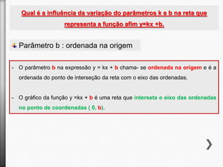 Qual é a influência da variação do parâmetros k e b na reta que
representa a função afim y=kx +b.

Parâmetro b : ordenada na origem
- O parâmetro b na expressão y = kx + b chama- se ordenada na origem e é a
ordenada do ponto de interseção da reta com o eixo das ordenadas.

- O gráfico da função y =kx + b é uma reta que interseta o eixo das ordenadas
no ponto de coordenadas ( 0, b).

 