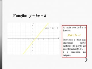 Função: y = kx + b
f(x) = 2x – 1

A recta que define a
função:
f(x) = 2x - 1
intersecta o eixo das
ordenadas
(eixo
vertical) no ponto de
coordenadas (0,-1), -1
é a ordenada na
origem.

 