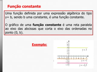 Função constante
Uma função definida por uma expressão algébrica do tipo
y= b, sendo b uma constante, é uma função constante.
O gráfico de uma função constante é uma reta paralela
ao eixo das abcissas que corta o eixo das ordenadas no
ponto (0, b).

Exemplo:

 