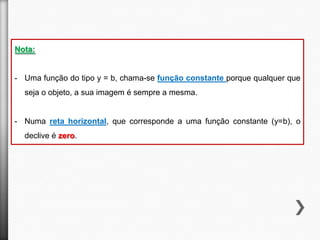 Nota:

- Uma função do tipo y = b, chama-se função constante porque qualquer que
seja o objeto, a sua imagem é sempre a mesma.

- Numa reta horizontal, que corresponde a uma função constante (y=b), o
declive é zero.

 