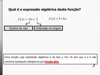 Qual é a expressão algébrica desta função?
f ( x)
Declive da reta

4x

3

ou

f ( x)

3 4x

Ordenada na origem

Uma função cuja expressão algébrica é do tipo y =kx +b (em que k e b são
números quaisquer) designa-se por função afim.

 