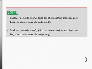 Nota:
- Qualquer ponto do eixo Ox (eixo das abcissas) tem ordenada zero.
Logo, as coordenadas são do tipo (x,0).

- Qualquer ponto do eixo Oy (eixo das ordenadas) tem abcissa zero.

Logo, as coordenadas são do tipo (0,y).

 