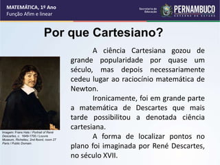 MATEMÁTICA, 1º Ano
Função Afim e linear
Por que Cartesiano?
A ciência Cartesiana gozou de
grande popularidade por quase um
século, mas depois necessariamente
cedeu lugar ao raciocínio matemática de
Newton.
Ironicamente, foi em grande parte
a matemática de Descartes que mais
tarde possibilitou a denotada ciência
cartesiana.
A forma de localizar pontos no
plano foi imaginada por René Descartes,
no século XVII.
Imagem: Frans Hals / Portrait of René
Descartes, c. 1649-1700 / Louvre
Museum, Richelieu, 2nd floord, room 27
Paris / Public Domain.
 