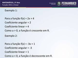 Exemplo 1:
Para a função f(x) = 2x + 4
Coeficiente angular = 2
Coeficiente linear = 4
Como a > 0, a função é crescente em R.
Exemplo 2:
Para a função f(x) = -3x + 1
Coeficiente angular = -3
Coeficiente linear = 1
Como a < 0, a função é decrescente em R.
MATEMÁTICA, 1º Ano
Função Afim e linear
 