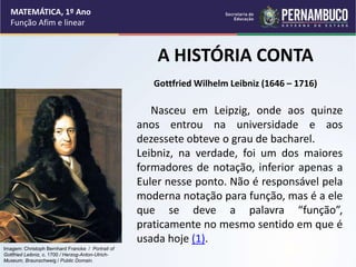MATEMÁTICA, 1º Ano
Função Afim e linear
Nasceu em Leipzig, onde aos quinze
anos entrou na universidade e aos
dezessete obteve o grau de bacharel.
Leibniz, na verdade, foi um dos maiores
formadores de notação, inferior apenas a
Euler nesse ponto. Não é responsável pela
moderna notação para função, mas é a ele
que se deve a palavra “função”,
praticamente no mesmo sentido em que é
usada hoje (1).
A HISTÓRIA CONTA
Gottfried Wilhelm Leibniz (1646 – 1716)
Imagem: Christoph Bernhard Francke / Portrait of
Gottfried Leibniz, c. 1700 / Herzog-Anton-Ulrich-
Museum, Braunschweig / Public Domain.
 