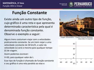Função Constante
Existe ainda um outro tipo de função,
cujo gráfico é uma reta e que apresenta
determinada característica pela qual é
denominada função constante.
Observe o exemplo a seguir:
Alguns trens costumam viajar com a velocidades
praticamente constante. Se um trem viajar a uma
velocidade constante de 50 km/h, o valor da
velocidade (v) será o mesmo para qualquer tempo
(t) de viagem.
Assim podemos escrever:
V=50, para qualquer valor de t.
Esse tipo de função é chamado de função constante
e seu gráfico é uma reta paralela ao eixo x:
MATEMÁTICA, 1º Ano
Função Afim e linear
60
40
20
0
20
-60 -40 -20 0 20 40 60
Imagem: Shinsirosimin / Creative Commons Attribution-
Share Alike 3.0 Unported.
 