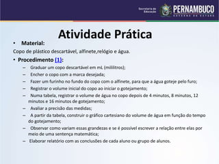 Atividade Prática
• Material:
Copo de plástico descartável, alfinete,relógio e água.
• Procedimento (1):
– Graduar um copo descartável em mL (mililitros);
– Encher o copo com a marca desejada;
– Fazer um furinho no fundo do copo com o alfinete, para que a água goteje pelo furo;
– Registrar o volume inicial do copo ao iniciar o gotejamento;
– Numa tabela, registrar o volume de água no copo depois de 4 minutos, 8 minutos, 12
minutos e 16 minutos de gotejamento;
– Avaliar a precisão das medidas;
– A partir da tabela, construir o gráfico cartesiano do volume de água em função do tempo
do gotejamento;
– Observar como variam essas grandezas e se é possível escrever a relação entre elas por
meio de uma sentença matemática;
– Elaborar relatório com as conclusões de cada aluno ou grupo de alunos.
 