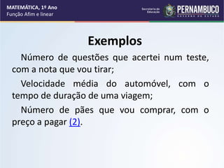 Exemplos
Número de questões que acertei num teste,
com a nota que vou tirar;
Velocidade média do automóvel, com o
tempo de duração de uma viagem;
Número de pães que vou comprar, com o
preço a pagar (2).
MATEMÁTICA, 1º Ano
Função Afim e linear
 