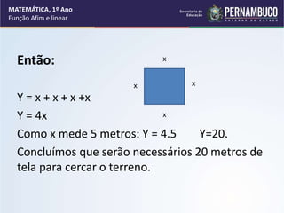 Então:
Y = x + x + x +x
Y = 4x
Como x mede 5 metros: Y = 4.5 Y=20.
Concluímos que serão necessários 20 metros de
tela para cercar o terreno.
x
x
x
x
MATEMÁTICA, 1º Ano
Função Afim e linear
 