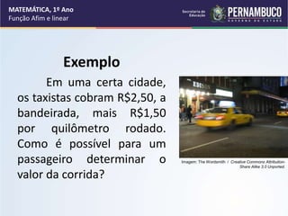Exemplo
Em uma certa cidade,
os taxistas cobram R$2,50, a
bandeirada, mais R$1,50
por quilômetro rodado.
Como é possível para um
passageiro determinar o
valor da corrida?
MATEMÁTICA, 1º Ano
Função Afim e linear
Imagem: The Wordsmith / Creative Commons Attribution-
Share Alike 3.0 Unported.
 