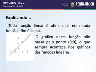 Explicando...
Toda função linear é afim, mas nem toda
função afim é linear.
O gráfico desta função não
passa pelo ponto (0;0), o que
sempre acontece nos gráficos
das funções lineares.
MATEMÁTICA, 1º Ano
Função Afim e linear
2
1
0
-1
B
C
2 -1 0 1
 
