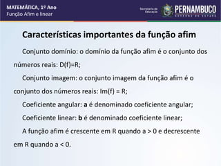 Características importantes da função afim
Conjunto domínio: o domínio da função afim é o conjunto dos
números reais: D(f)=R;
Conjunto imagem: o conjunto imagem da função afim é o
conjunto dos números reais: Im(f) = R;
Coeficiente angular: a é denominado coeficiente angular;
Coeficiente linear: b é denominado coeficiente linear;
A função afim é crescente em R quando a > 0 e decrescente
em R quando a < 0.
MATEMÁTICA, 1º Ano
Função Afim e linear
 