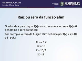 Raiz ou zero da função afim
O valor de x para o qual f(x)= ax + b se anula, ou seja, f(x)= 0
denomina o zero da função.
Por exemplo, o zero da função afim definida por f(x) = 2x-10
é 5, pois:
2x-10 = 0
2x = 10
X = 10/2
X = 5
MATEMÁTICA, 1º Ano
Função Afim e linear
 
