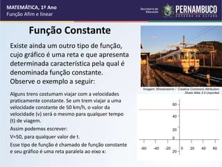 Função Constante
Existe ainda um outro tipo de função,
cujo gráfico é uma reta e que apresenta
determinada característica pela qual é
denominada função constante.
Observe o exemplo a seguir:
Alguns trens costumam viajar com a velocidades
praticamente constante. Se um trem viajar a uma
velocidade constante de 50 km/h, o valor da
velocidade (v) será o mesmo para qualquer tempo
(t) de viagem.
Assim podemos escrever:
V=50, para qualquer valor de t.
Esse tipo de função é chamado de função constante
e seu gráfico é uma reta paralela ao eixo x:
MATEMÁTICA, 1º Ano
Função Afim e linear
60
40
20
0
20
-60 -40 -20 0 20 40 60
Imagem: Shinsirosimin / Creative Commons Attribution-
Share Alike 3.0 Unported.
 