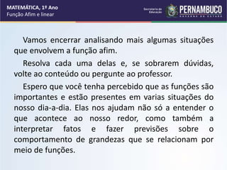 Vamos encerrar analisando mais algumas situações
que envolvem a função afim.
Resolva cada uma delas e, se sobrarem dúvidas,
volte ao conteúdo ou pergunte ao professor.
Espero que você tenha percebido que as funções são
importantes e estão presentes em varias situações do
nosso dia-a-dia. Elas nos ajudam não só a entender o
que acontece ao nosso redor, como também a
interpretar fatos e fazer previsões sobre o
comportamento de grandezas que se relacionam por
meio de funções.
MATEMÁTICA, 1º Ano
Função Afim e linear
 