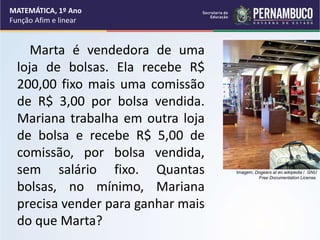 Marta é vendedora de uma
loja de bolsas. Ela recebe R$
200,00 fixo mais uma comissão
de R$ 3,00 por bolsa vendida.
Mariana trabalha em outra loja
de bolsa e recebe R$ 5,00 de
comissão, por bolsa vendida,
sem salário fixo. Quantas
bolsas, no mínimo, Mariana
precisa vender para ganhar mais
do que Marta?
MATEMÁTICA, 1º Ano
Função Afim e linear
Imagem: Dogears at en.wikipedia / GNU
Free Documentation License.
 