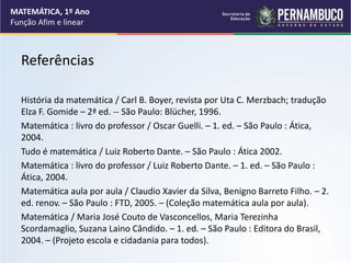 Referências
História da matemática / Carl B. Boyer, revista por Uta C. Merzbach; tradução
Elza F. Gomide – 2ª ed. -- São Paulo: Blücher, 1996.
Matemática : livro do professor / Oscar Guelli. – 1. ed. – São Paulo : Ática,
2004.
Tudo é matemática / Luiz Roberto Dante. – São Paulo : Ática 2002.
Matemática : livro do professor / Luiz Roberto Dante. – 1. ed. – São Paulo :
Ática, 2004.
Matemática aula por aula / Claudio Xavier da Silva, Benigno Barreto Filho. – 2.
ed. renov. – São Paulo : FTD, 2005. – (Coleção matemática aula por aula).
Matemática / Maria José Couto de Vasconcellos, Maria Terezinha
Scordamaglio, Suzana Laino Cândido. – 1. ed. – São Paulo : Editora do Brasil,
2004. – (Projeto escola e cidadania para todos).
MATEMÁTICA, 1º Ano
Função Afim e linear
 