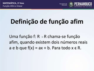 Definição de função afim
Uma função f: R R chama-se função
afim, quando existem dois números reais
a e b que f(x) = ax + b. Para todo x ϵ R.
MATEMÁTICA, 1º Ano
Função Afim e linear
 