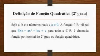 Definição de Função Quadrática (2º grau)
Seja a, b e c números reais e a ≠ 0. A função f :R→R tal
que f(x) = ax² + bx + c para todo x Є R, é chamada
função polinomial do 2º grau ou função quadrática.
 
