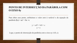 PONTO DE INTERSECÇÃO DA PARÁBOLA COM
O EIXO 0y
Para obter esse ponto, atribuímos o valor zero à variável x da equação da
parábola f(x) = ax² + bx +c
y = a.0² + b.0 + c
y = c
Logo, o ponto de intersecção da parábola com o eixo oy é (0, c).
 