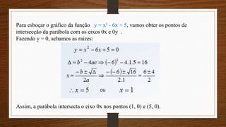 Para esboçar o gráfico da função y = x² - 6x + 5, vamos obter os pontos de
intersecção da parábola com os eixos 0x e 0y .
Fazendo y = 0, achamos as raízes:
Assim, a parábola intersecta o eixo 0x nos pontos (1, 0) e (5, 0).
 