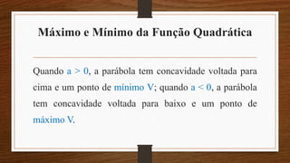 Máximo e Mínimo da Função Quadrática
Quando a > 0, a parábola tem concavidade voltada para
cima e um ponto de mínimo V; quando a < 0, a parábola
tem concavidade voltada para baixo e um ponto de
máximo V.
 