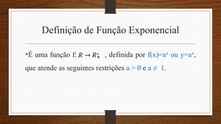 Definição de Função Exponencial
•É uma função f: , definida por f(x)=ax ou y=ax,
que atende as seguintes restrições a > 0 e a ≠ 1.
 