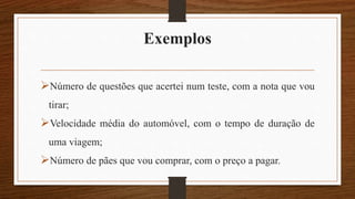 Exemplos
Número de questões que acertei num teste, com a nota que vou
tirar;
Velocidade média do automóvel, com o tempo de duração de
uma viagem;
Número de pães que vou comprar, com o preço a pagar.
 
