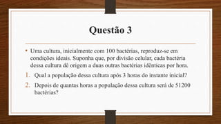 Questão 3
• Uma cultura, inicialmente com 100 bactérias, reproduz-se em
condições ideais. Suponha que, por divisão celular, cada bactéria
dessa cultura dê origem a duas outras bactérias idênticas por hora.
1. Qual a população dessa cultura após 3 horas do instante inicial?
2. Depois de quantas horas a população dessa cultura será de 51200
bactérias?
 