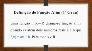 Definição de Função Afim (1º Grau)
Uma função f: R→R chama-se função afim,
quando existem dois números reais a e b que
f(x) = ax + b. Para todo x ϵ R.
 