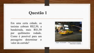 Questão 1
Em uma certa cidade, os
taxistas cobram R$2,50, a
bandeirada, mais R$1,50
por quilômetro rodado.
Como é possível para um
passageiro determinar o
valor da corrida?
 