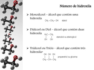 Número de hidroxila 
 Monoálcool – álcool que contém uma 
hidroxila. 
 Diálcool ou Diol – álcool que contém duas 
hidroxilas. 
 Triálcool ou Trióis – álcool que contém três 
hidroxilas. 
 