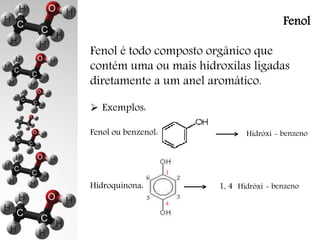 Fenol 
Fenol é todo composto orgânico que 
contém uma ou mais hidroxilas ligadas 
diretamente a um anel aromático. 
 Exemplos: 
Fenol ou benzenol: 
Hidroquinona: 
Hidróxi - benzeno 
Hidróxi - benzeno 
1 
2 
3 
4 
6 
5 
1, 4 
 