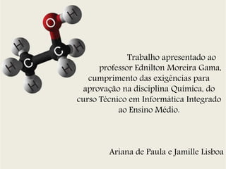 Trabalho apresentado ao 
professor Ednilton Moreira Gama, 
cumprimento das exigências para 
aprovação na disciplina Química, do 
curso Técnico em Informática Integrado 
ao Ensino Médio. 
Ariana de Paula e Jamille Lisboa 
