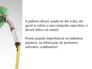 A palavra álcool, usada no dia a dia, em 
geral se refere a um composto específico, o 
álcool etílico ou etanol. 
Possui grande importância na indústria 
química, na fabricação de perfumes, 
solventes, combustível. 
 