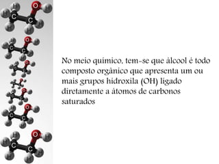 No meio químico, tem-se que álcool é todo 
composto orgânico que apresenta um ou 
mais grupos hidroxila (OH) ligado 
diretamente a átomos de carbonos 
saturados 
 